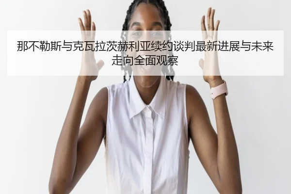那不勒斯与克瓦拉茨赫利亚续约谈判最新进展与未来走向全面观察