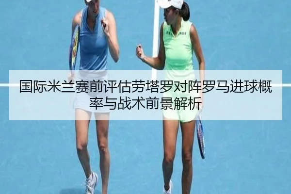 国际米兰赛前评估劳塔罗对阵罗马进球概率与战术前景解析